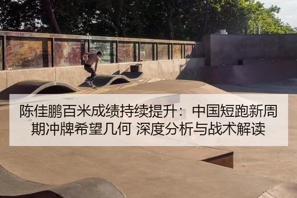 陈佳鹏百米成绩持续提升：中国短跑新周期冲牌希望几何 深度分析与战术解读