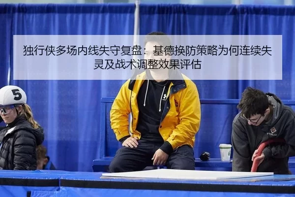 独行侠多场内线失守复盘：基德换防策略为何连续失灵及战术调整效果评估