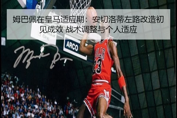 姆巴佩在皇马适应期：安切洛蒂左路改造初见成效 战术调整与个人适应
